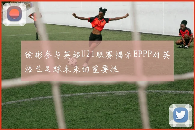 徐彬参与英超U21联赛揭示EPPP对英格兰足球未来的重要性