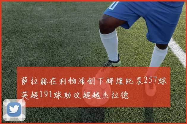 萨拉赫在利物浦创下辉煌纪录257球英超191球助攻超越杰拉德