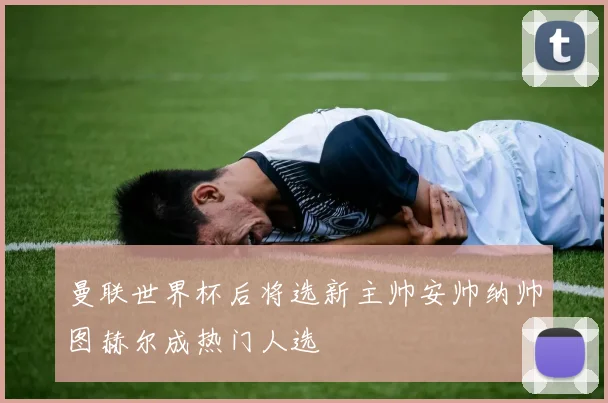 曼联世界杯后将选新主帅安帅纳帅图赫尔成热门人选