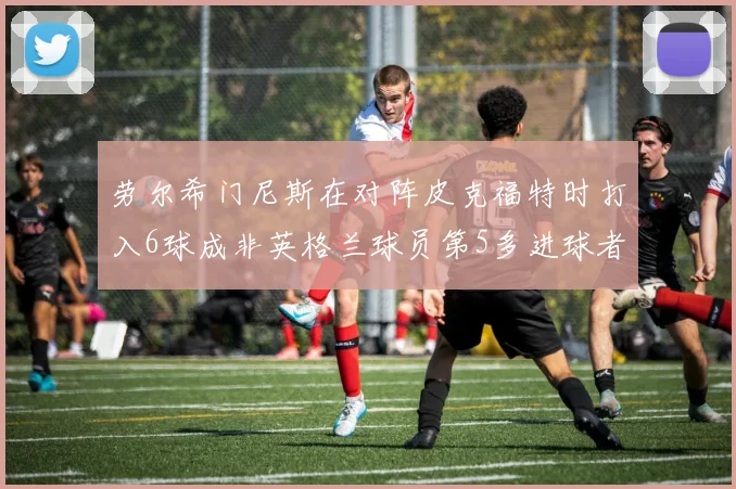劳尔希门尼斯在对阵皮克福特时打入6球成非英格兰球员第5多进球者