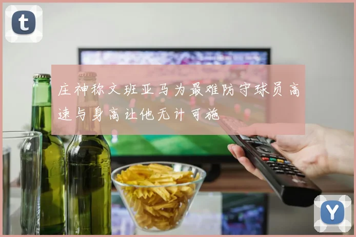 庄神称文班亚马为最难防守球员高速与身高让他无计可施