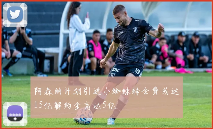 阿森纳计划引进小蜘蛛转会费或达15亿解约金高达5亿
