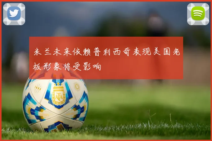 米兰未来依赖普利西奇表现美国老板形象将受影响