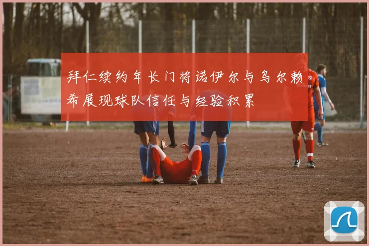 拜仁续约年长门将诺伊尔与乌尔赖希展现球队信任与经验积累