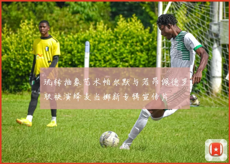 玩转抽象艺术帕尔默与若昂佩德罗联袂演绎麦当娜新专辑宣传片