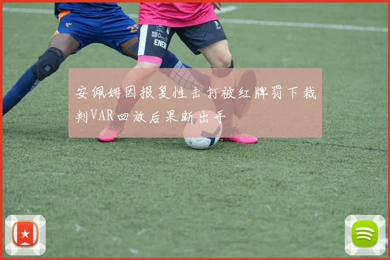 安佩姆因报复性击打被红牌罚下裁判VAR回放后果断出手