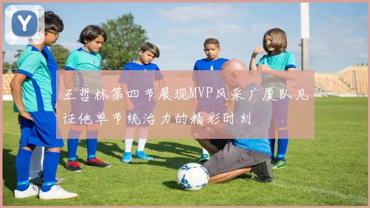王哲林第四节展现MVP风采广厦队见证他单节统治力的精彩时刻