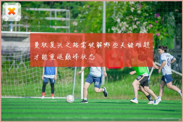 曼联复兴之路需破解哪些关键难题才能重返巅峰状态