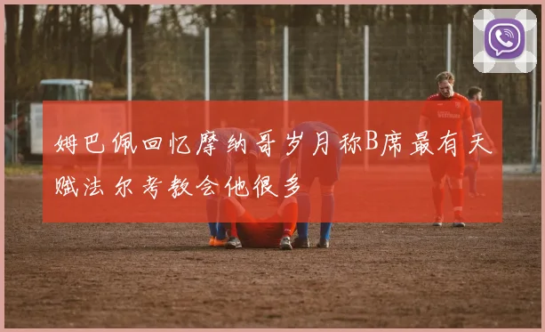 姆巴佩回忆摩纳哥岁月称B席最有天赋法尔考教会他很多