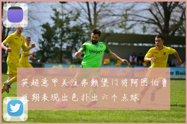 英超意甲关注弗赖堡门将阿图伯鲁近期表现出色扑出六个点球