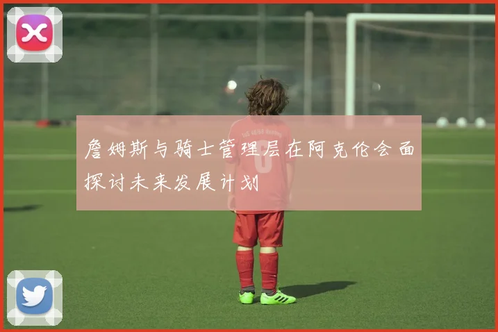 詹姆斯与骑士管理层在阿克伦会面探讨未来发展计划