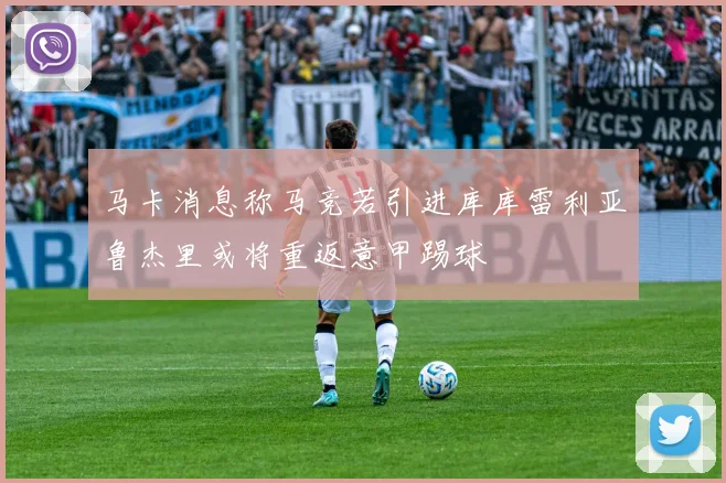 马卡消息称马竞若引进库库雷利亚鲁杰里或将重返意甲踢球