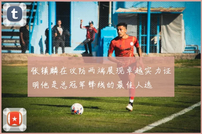 张镇麟在攻防两端展现卓越实力证明他是总冠军锋线的最佳人选