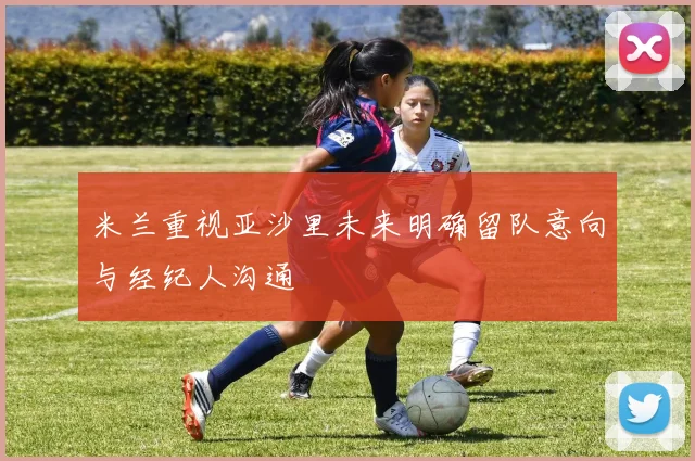 米兰重视亚沙里未来明确留队意向与经纪人沟通