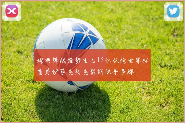 瑞典锋线强势出击15亿双枪世界杯首秀伊萨克约克雷斯联手争辉