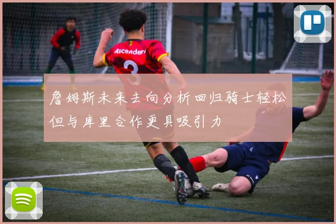 詹姆斯未来去向分析回归骑士轻松但与库里合作更具吸引力