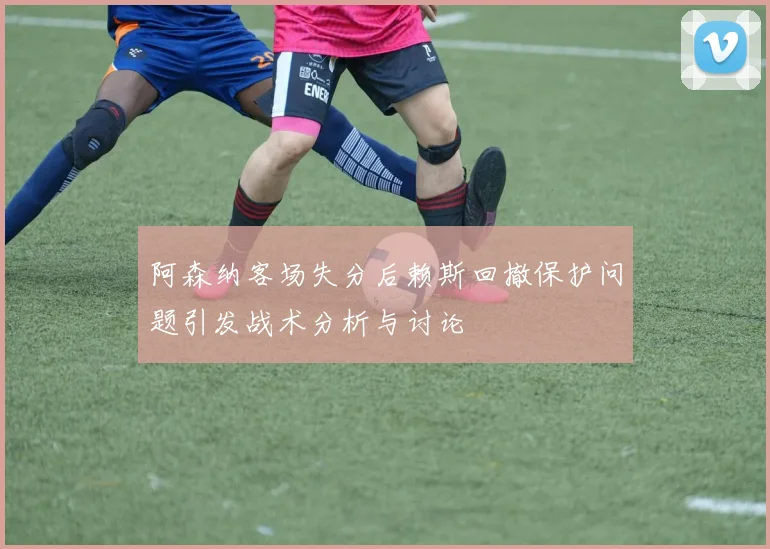 阿森纳客场失分后赖斯回撤保护问题引发战术分析与讨论