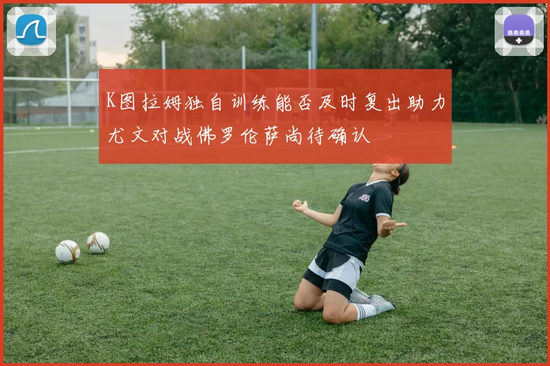 K图拉姆独自训练能否及时复出助力尤文对战佛罗伦萨尚待确认