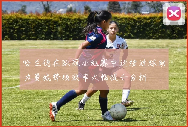 哈兰德在欧冠小组赛中连续进球助力曼城锋线效率大幅提升分析