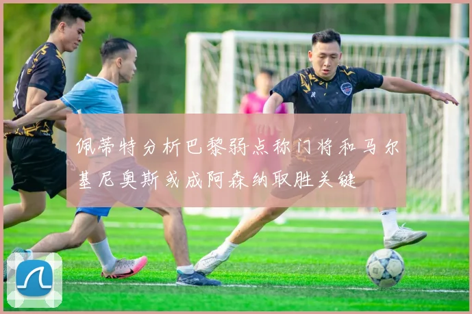 佩蒂特分析巴黎弱点称门将和马尔基尼奥斯或成阿森纳取胜关键