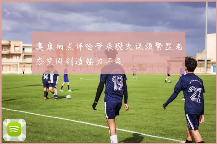 奥康纳点评哈登表现失误频繁显老态空间创造能力不足