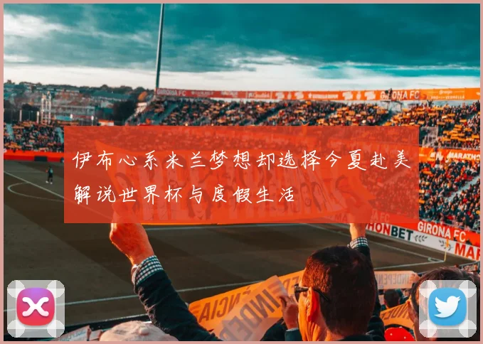 伊布心系米兰梦想却选择今夏赴美解说世界杯与度假生活