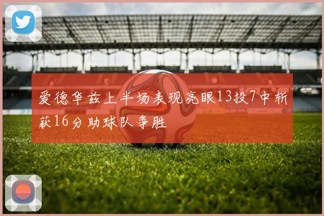 爱德华兹上半场表现亮眼13投7中斩获16分助球队争胜