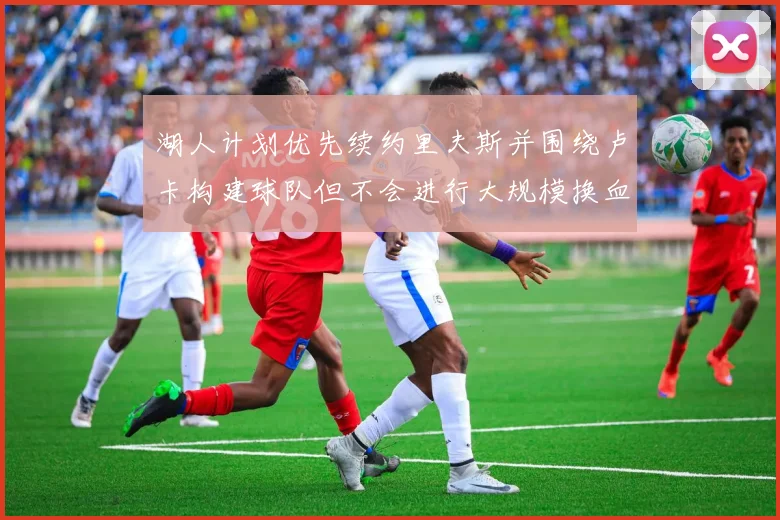 湖人计划优先续约里夫斯并围绕卢卡构建球队但不会进行大规模换血