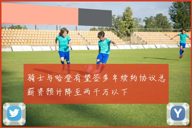 骑士与哈登有望签多年续约协议总薪资预计降至两千万以下