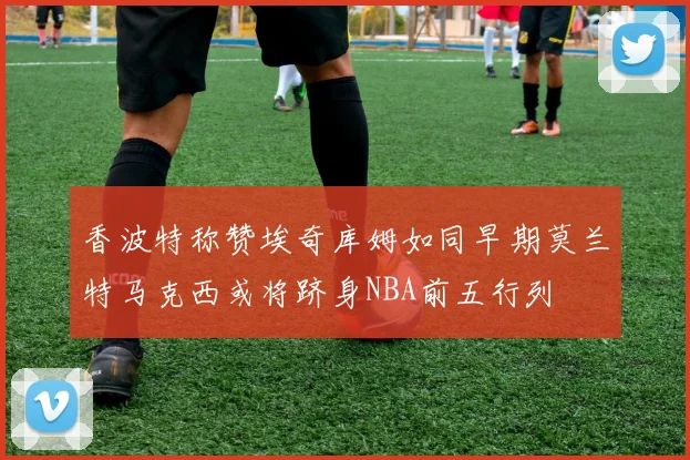 香波特称赞埃奇库姆如同早期莫兰特马克西或将跻身NBA前五行列